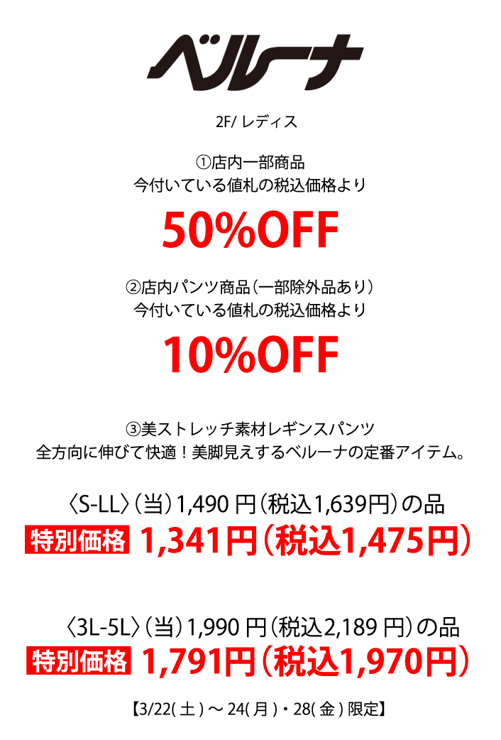 ベルーナ 2F/レディス①店内一部商品
            今付いている値札の税込価格より50%OFF ②店内パンツ商品（一部除外品あり）
            今付いている値札の税込価格より10%OFF ③美ストレッチ素材レギンスパンツ
            全方向に伸びて快適！美脚見えするベルーナの定番アイテム。〈S-LL〉（当）1,490円（税込1,639円）の品 特別価格 1,341円（税込1,475円）〈3L-5L〉（当）1,990円（税込2,189円）の品 特別価格 1,791円（税込1,970円）
            【3/22(土)～24(月)・28(金)限定】